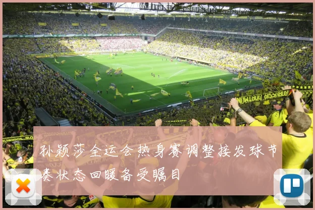 孙颖莎全运会热身赛调整接发球节奏状态回暖备受瞩目