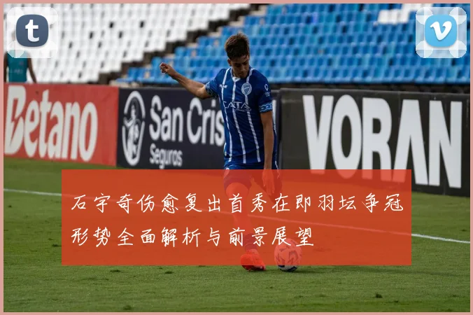 石宇奇伤愈复出首秀在即羽坛争冠形势全面解析与前景展望